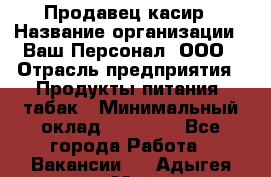Продавец касир › Название организации ­ Ваш Персонал, ООО › Отрасль предприятия ­ Продукты питания, табак › Минимальный оклад ­ 39 000 - Все города Работа » Вакансии   . Адыгея респ.,Майкоп г.